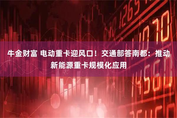牛金财富 电动重卡迎风口！交通部答南都：推动新能源重卡规模化应用
