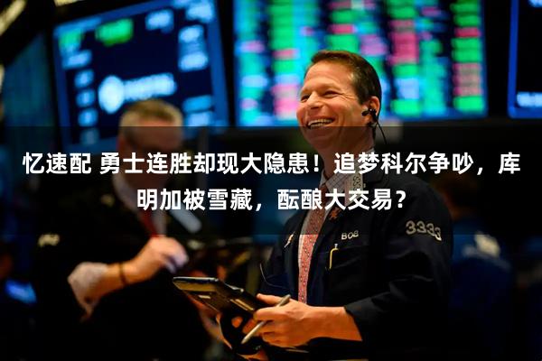 忆速配 勇士连胜却现大隐患！追梦科尔争吵，库明加被雪藏，酝酿大交易？