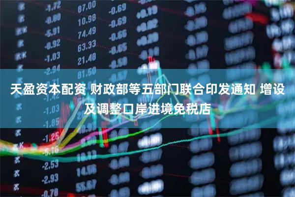 天盈资本配资 财政部等五部门联合印发通知 增设及调整口岸进境免税店