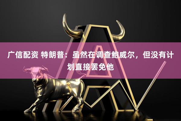 广信配资 特朗普：虽然在调查鲍威尔，但没有计划直接罢免他