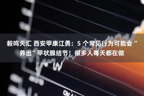 毅鸣天汇 西安甲康江勇：5 个常见行为可能会“养出”甲状腺结节！很多人每天都在做