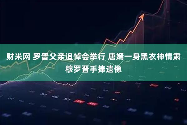 财米网 罗晋父亲追悼会举行 唐嫣一身黑衣神情肃穆罗晋手捧遗像