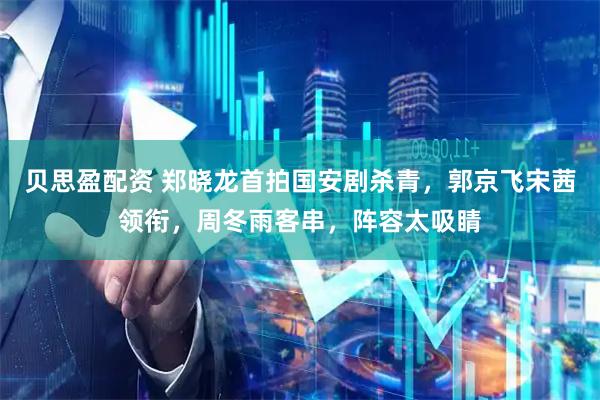 贝思盈配资 郑晓龙首拍国安剧杀青，郭京飞宋茜领衔，周冬雨客串，阵容太吸睛