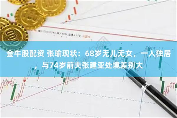 金牛股配资 张瑜现状：68岁无儿无女，一人独居，与74岁前夫张建亚处境差别大