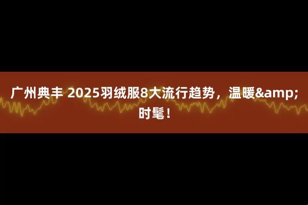 广州典丰 2025羽绒服8大流行趋势，温暖&时髦！