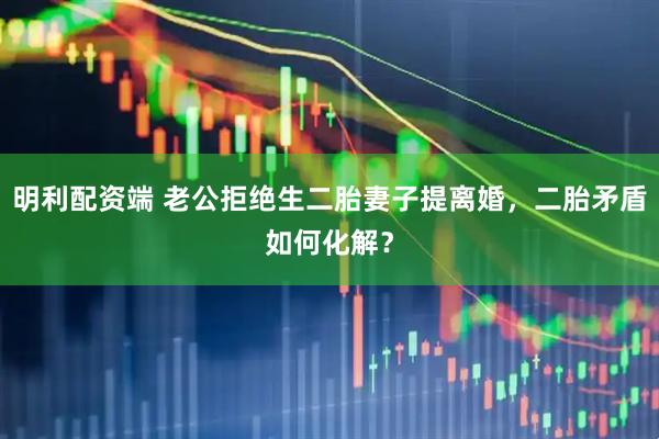 明利配资端 老公拒绝生二胎妻子提离婚，二胎矛盾如何化解？