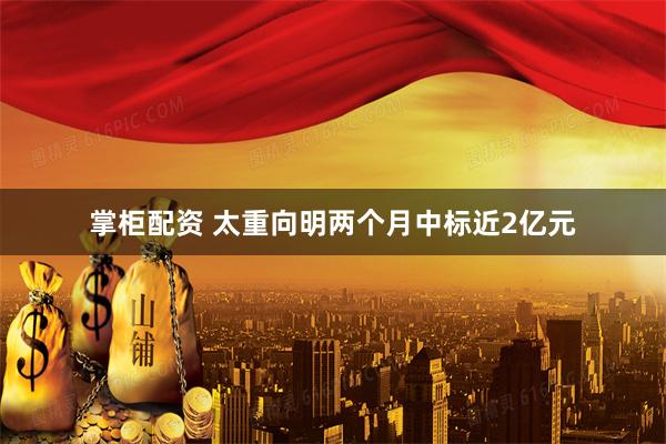 掌柜配资 太重向明两个月中标近2亿元