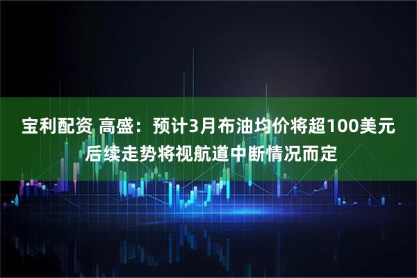 宝利配资 高盛：预计3月布油均价将超100美元 后续走势将视航道中断情况而定