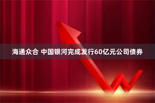 海通众合 中国银河完成发行60亿元公司债券