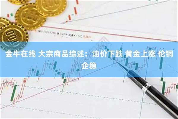 金牛在线 大宗商品综述：油价下跌 黄金上涨 伦铜企稳