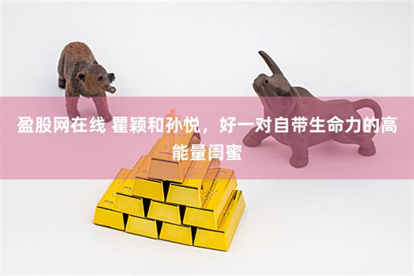 盈股网在线 瞿颖和孙悦，好一对自带生命力的高能量闺蜜