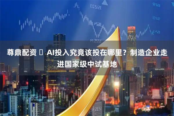 尊鼎配资 ​AI投入究竟该投在哪里？制造企业走进国家级中试基地